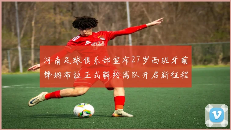 河南足球俱乐部宣布27岁西班牙前锋姆布拉正式解约离队开启新征程