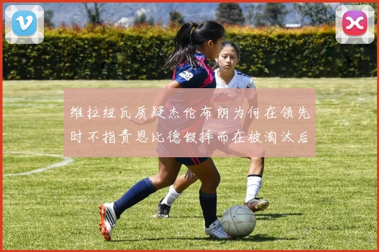 维拉纽瓦质疑杰伦布朗为何在领先时不指责恩比德假摔而在被淘汰后才发声