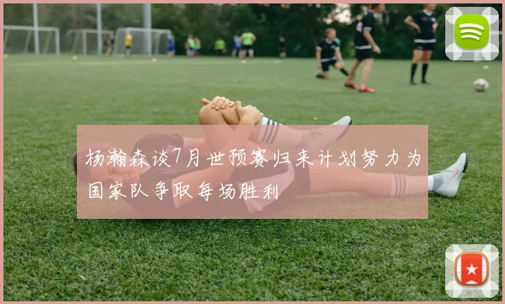 杨瀚森谈7月世预赛归来计划努力为国家队争取每场胜利
