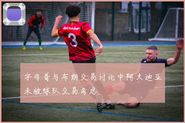 字母哥与布朗交易讨论中阿夫迪亚未被球队交易考虑