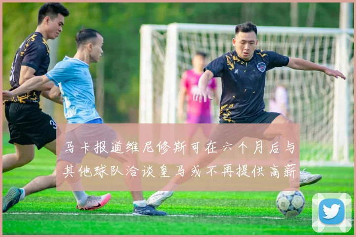 马卡报道维尼修斯可在六个月后与其他球队洽谈皇马或不再提供高薪合同