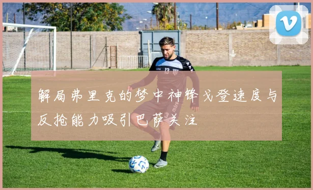 解局弗里克的梦中神锋戈登速度与反抢能力吸引巴萨关注