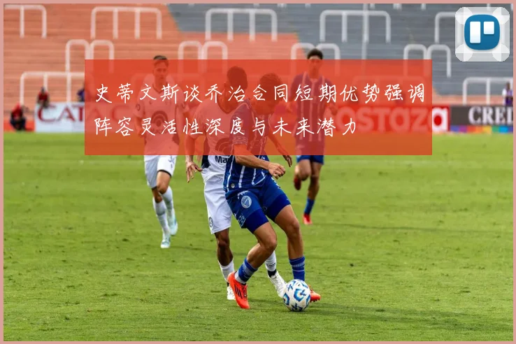 史蒂文斯谈乔治合同短期优势强调阵容灵活性深度与未来潜力