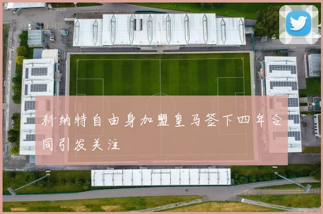 科纳特自由身加盟皇马签下四年合同引发关注